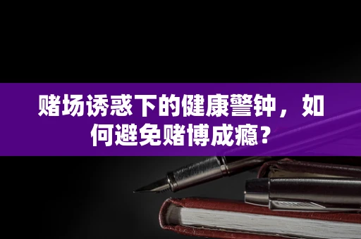 赌场诱惑下的健康警钟，如何避免赌博成瘾？