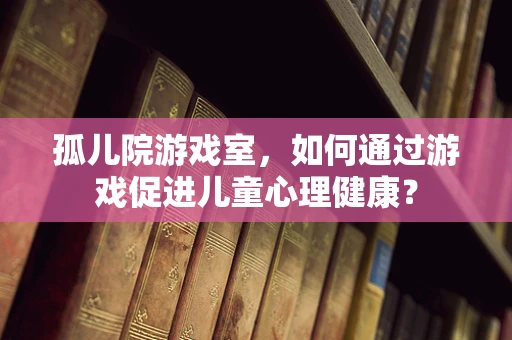 孤儿院游戏室，如何通过游戏促进儿童心理健康？