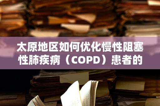 太原地区如何优化慢性阻塞性肺疾病（COPD）患者的康复管理？