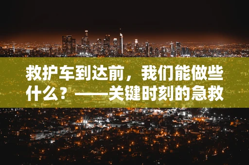 救护车到达前，我们能做些什么？——关键时刻的急救知识