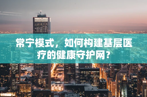 常宁模式，如何构建基层医疗的健康守护网？
