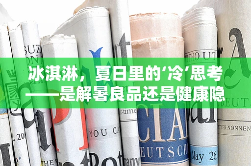 冰淇淋，夏日里的‘冷’思考——是解暑良品还是健康隐患？