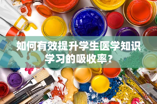 如何有效提升学生医学知识学习的吸收率？