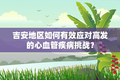 吉安地区如何有效应对高发的心血管疾病挑战？