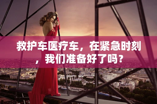 救护车医疗车，在紧急时刻，我们准备好了吗？