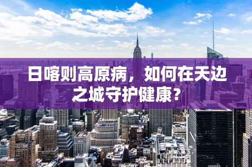 日喀则高原病，如何在天边之城守护健康？
