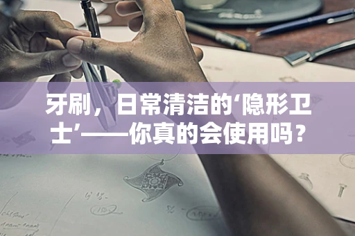 牙刷，日常清洁的‘隐形卫士’——你真的会使用吗？