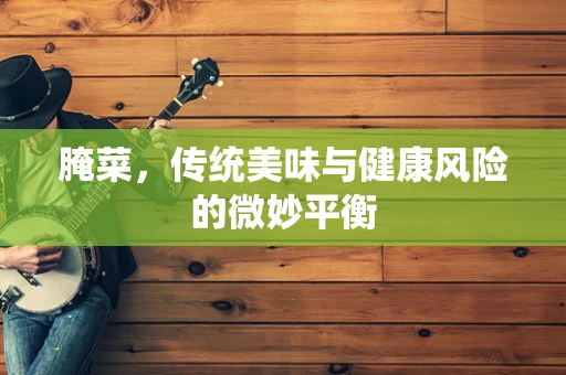腌菜，传统美味与健康风险的微妙平衡