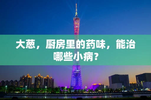 大葱，厨房里的药味，能治哪些小病？