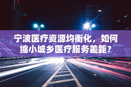 宁波医疗资源均衡化，如何缩小城乡医疗服务差距？