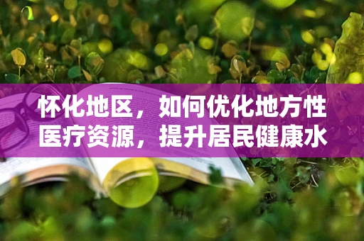 怀化地区，如何优化地方性医疗资源，提升居民健康水平？