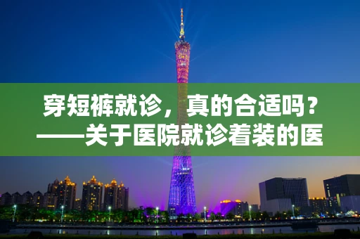 穿短裤就诊，真的合适吗？——关于医院就诊着装的医学考量