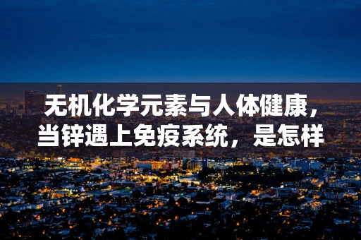 无机化学元素与人体健康，当锌遇上免疫系统，是怎样的‘化学反应’？