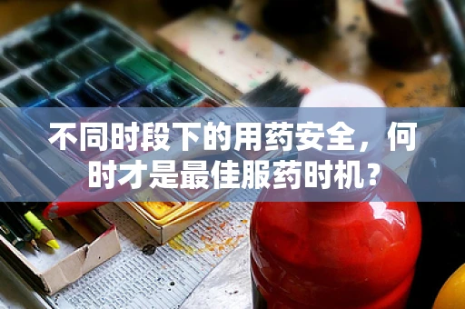 不同时段下的用药安全，何时才是最佳服药时机？