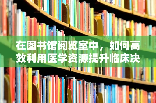 在图书馆阅览室中，如何高效利用医学资源提升临床决策能力？