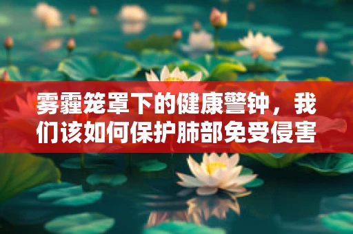 雾霾笼罩下的健康警钟，我们该如何保护肺部免受侵害？
