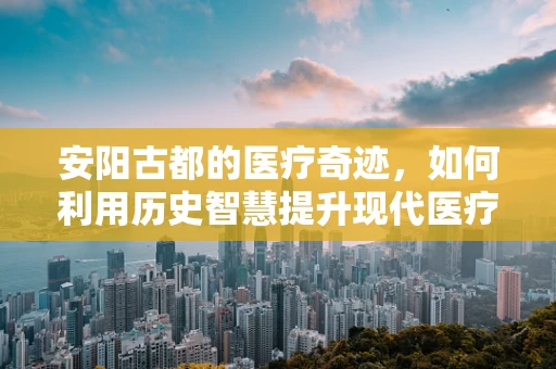 安阳古都的医疗奇迹，如何利用历史智慧提升现代医疗管理？