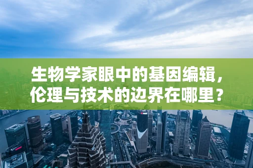 生物学家眼中的基因编辑，伦理与技术的边界在哪里？