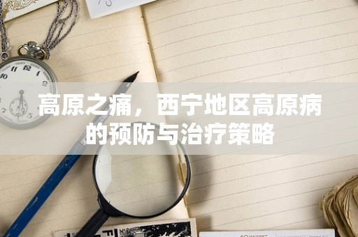 高原之痛，西宁地区高原病的预防与治疗策略