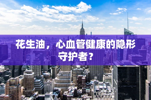 花生油，心血管健康的隐形守护者？