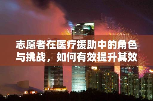 志愿者在医疗援助中的角色与挑战，如何有效提升其效能？