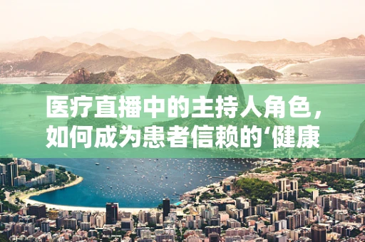 医疗直播中的主持人角色，如何成为患者信赖的‘健康向导’？