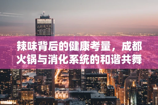 辣味背后的健康考量，成都火锅与消化系统的和谐共舞