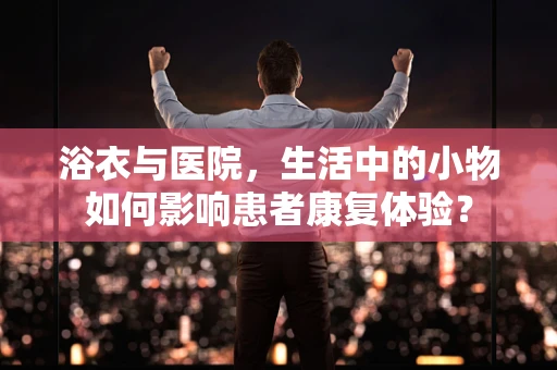 浴衣与医院，生活中的小物如何影响患者康复体验？