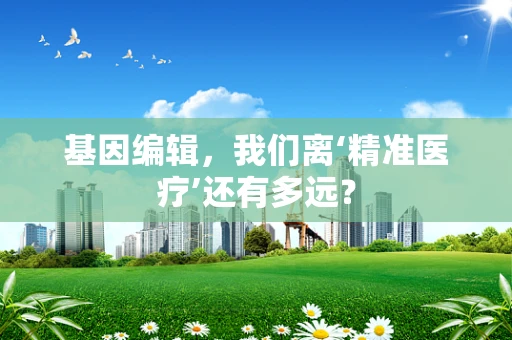 基因编辑，我们离‘精准医疗’还有多远？