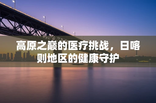高原之巅的医疗挑战，日喀则地区的健康守护