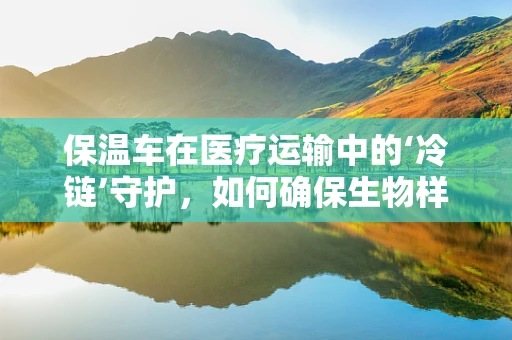 保温车在医疗运输中的‘冷链’守护，如何确保生物样本的稳定传输？