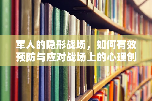 军人的隐形战场，如何有效预防与应对战场上的心理创伤？