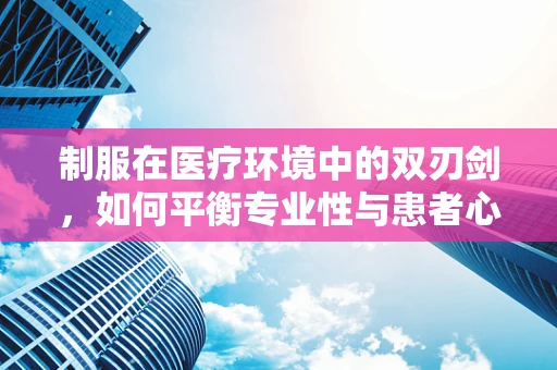 制服在医疗环境中的双刃剑，如何平衡专业性与患者心理？