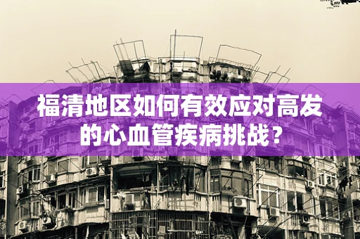福清地区如何有效应对高发的心血管疾病挑战？