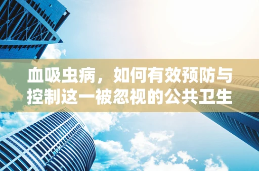 血吸虫病，如何有效预防与控制这一被忽视的公共卫生挑战？