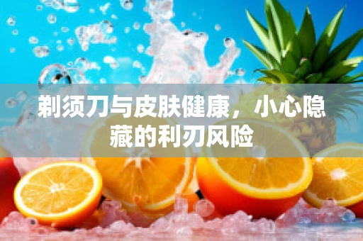 剃须刀与皮肤健康，小心隐藏的利刃风险