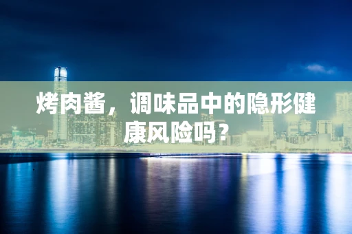 烤肉酱，调味品中的隐形健康风险吗？