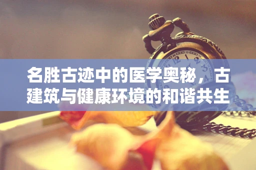 名胜古迹中的医学奥秘，古建筑与健康环境的和谐共生？