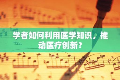学者如何利用医学知识，推动医疗创新？