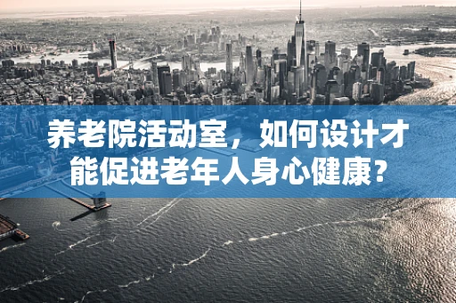 养老院活动室，如何设计才能促进老年人身心健康？