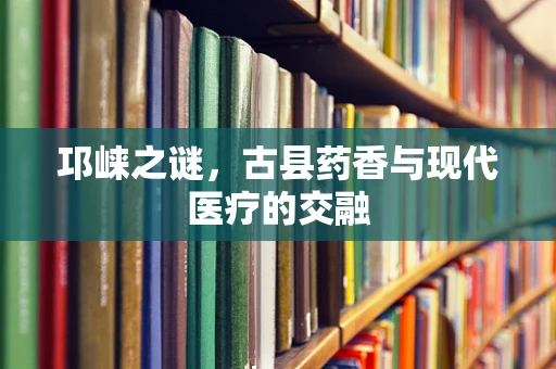 邛崃之谜，古县药香与现代医疗的交融