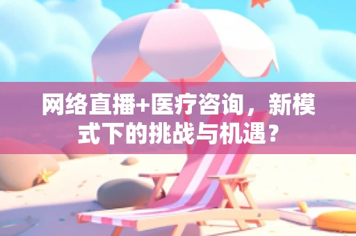网络直播+医疗咨询，新模式下的挑战与机遇？