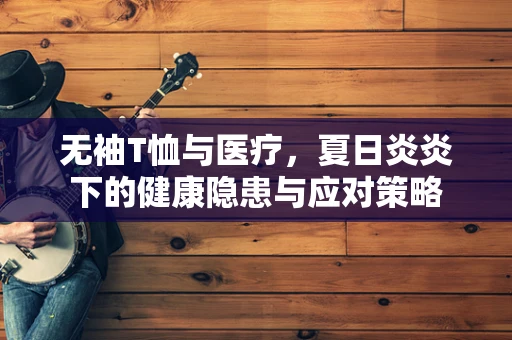 无袖T恤与医疗，夏日炎炎下的健康隐患与应对策略