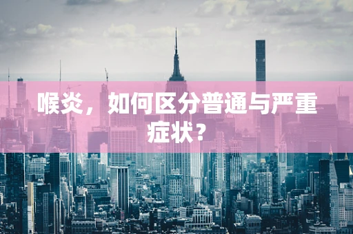 喉炎，如何区分普通与严重症状？