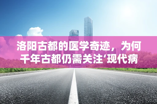 洛阳古都的医学奇迹，为何千年古都仍需关注‘现代病’的防治？
