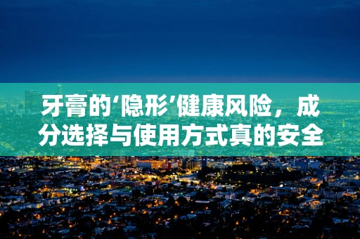 牙膏的‘隐形’健康风险，成分选择与使用方式真的安全吗？