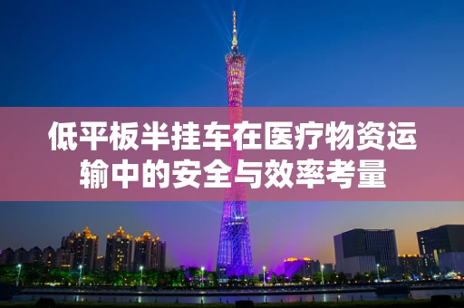 低平板半挂车在医疗物资运输中的安全与效率考量