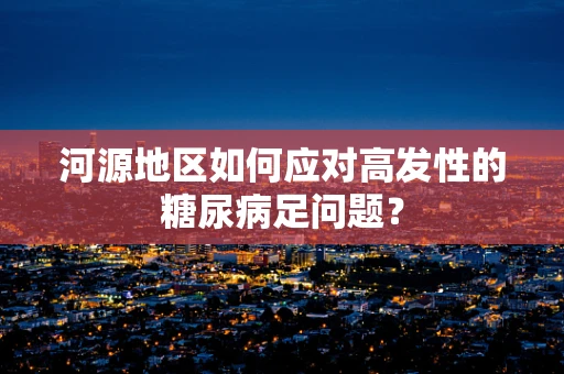 河源地区如何应对高发性的糖尿病足问题？