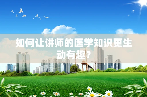 如何让讲师的医学知识更生动有趣？
