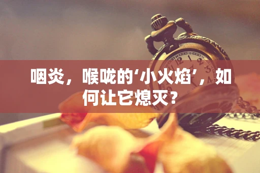 咽炎，喉咙的‘小火焰’，如何让它熄灭？